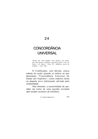 24
CONCORDÂNCIA
UNIVERSAL
"Desde que uma opinião nova aparece, por pouco
que lhes pareça duvidosa, passem-na pelo crivo da
razão e da lógica..." (Cap. XX - Influência moral do
médium - item 230)
O Codificador, sem dúvida, estava
coberto de razão quando se referiu ao que
denominou "Concordância Universal do
Ensino dos Espíritos", como endosso desta
ou daquela nova informação advinda pela
mediunidade.
Não obstante, a unanimidade de opi-
niões em torno de uma questão revelada
nem sempre acontece de imediato.
O Transe M e d i ú n i c o 109
 