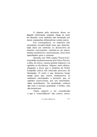 A disputa pela primazia dessa ou
daquela informação singular chega às raias
do absurdo, com médiuns não hesitando em
mover campanhas difamatórias contra outros.
Em consequência, os espíritos não
encontram receptividade para que determi-
nada ideia em embrião se desenvolva de
maneira conveniente, valendo-se de instru-
mentos mediúnicos, teoricamente, mais bem
aparelhados para o tentame.
Quando, em 1944, surgiu "Nosso Lar",
concebido mediunicamente por Chico Xavier,
a obra, de início, causou grande impacto e as
opiniões se dividiram. Alguns, mais afoitos,
chegaram a dizer que o médium de Pedro
Leopoldo estava sob intricado processo de
fascinação. O certo é que demorou longo
tempo para que outros medianeiros se
sentissem encorajados a permitir que os
espíritos escrevessem, por seu intermédio,
obras semelhantes. Na atualidade, embora
não com a mesma qualidade e brilho, elas
são numerosas.
Outro aspecto a ser considerado
é que a "concordância" não carece, neces-
O Transe M e d i ú n i c o 111
 
