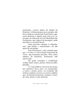 sariamente, ocorrer dentro do âmbito da
Doutrina. A Reencarnação, por exemplo, não
foi revelada ao mundo pelo Espiritismo, que,
como doutrina, é apenas mais uma voz a se
levantar em defesa da tese da Pluralidade das
Existências, que, diga-se de passagem, ainda
não obteve o aval da Ciência.
Jesus, para nós, espíritas, é o Messias;
mas, para judeus e muçulmanos, ele não
passa de um profeta.
Para Emmanuel, como também para
nós, o Cristo é o Governador Espiritual da
Terra, cuja formação presidiu. Para certos
adeptos da Doutrina, Emmanuel está
equivocado.
Há quem considere a Codificação
sempre atual; outros, porém, dizem-na ultra-
passada...
A "concordância universal do ensino
dos espíritos" deve, pois, ser considerada,
a curto e médio prazo, na avaliação das
notícias inéditas ou mais ou menos inéditas
que, do Mundo Espiritual, chegam à Terra,
de valor relativo e não absoluto.
Carlos A. Baccelli / O d i l o n Fernandes
 