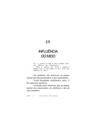 25
INFLUÊNCIA
DO MEIO
231. 1. O meio, no qual se acha o médium, exerce
uma influência nas manifestações?
— Todos os espíritos que cercam o médium o
ajudam tanto no bem quanto no mal. (Cap. XXI-
Influência do meio)
Os médiuns são sensíveis ao pensa-
mento dos desencarnados e dos encarnados.
Toda faculdade mediúnica, pois, é
de natureza anímica.
Contudo mais sensíveis que ao pensa-
mento dos encarnados, os médiuns o são de
suas emoções.
114 — Carlos A. Bacceili / O d i l o n Fernandes
 