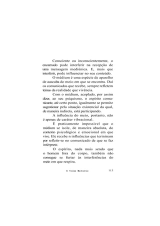 Consciente ou inconscientemente, o
encarnado pode interferir na recepção de
uma mensagem mediúnica. E, mais que
interferir, pode influenciar no seu conteúdo.
O médium é uma espécie de aparelho
de ausculta do meio em que se encontra. Daí
os comunicados que recebe, sempre refletem
temas da realidade que vivência.
Com o médium, acoplado, por assim
dizer, ao seu psiquismo, o espírito comu-
nicante, até certo ponto, igualmente se permite
sugestionar pela situação existencial da qual,
de maneira indireta, está participando.
A influência do meio, portanto, não
é apenas de caráter vibracional.
É praticamente impossível que o
médium se isole, de maneira absoluta, do
contexto psicológico e emocional em que
vive. Ele recebe n influências que terminam
por refletir-se no comunicado de que se faz
intérprete.
O espírito, nada mais sendo que
o homem fora do corpo, também não
consegue se furtar às interferências do
meio em que respira.
O Transe M e d i ú n i c o 115
 