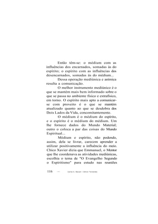 Então têm-se: o médium com as
influências dos encarnados, somadas às do
espírito; o espírito com as influências dos
desencarnados, somadas às do médium...
Dessa operação mediúnica e anímica
resulta a comunicação.
O melhor instrumento mediúnico é o
que se mantém mais bem informado sobre o
que se passa no ambiente físico e extrafísico,
em torno. O espírito mais apto a comunicar-
se com proveito é o que se mantém
atualizado quanto ao que se desdobra dos
Dois Lados da Vida, concomitantemente.
O médium é o médium do espírito,
e o espírito é o médium do médium. Um
lhe fornece dados do Mundo Material;
outro o coloca a par das coisas do Mundo
Espiritual...
Médium e espírito, não podendo,
assim, dela se livrar, carecem aprender a
utilizar positivamente a influência do meio.
Chico Xavier dizia que Emmanuel, o Mentor
que lhe coordenava as atividades mediúnicas,
escolhia o tema de "O Evangelho Segundo
o Espiritismo" para estudo nas reuniões
116 — Carlos A. Bacceli / O d i l o n Fernandes
 