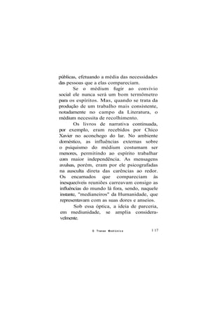 públicas, efetuando a média das necessidades
das pessoas que a elas compareciam.
Se o médium fugir ao convívio
social ele nunca será um bom termômetro
para os espíritos. Mas, quando se trata da
produção de um trabalho mais consistente,
notadamente no campo da Literatura, o
médium necessita de recolhimento.
Os livros de narrativa continuada,
por exemplo, eram recebidos por Chico
Xavier no aconchego do lar. No ambiente
doméstico, as influências externas sobre
o psiquismo do médium costumam ser
menores, permitindo ao espírito trabalhar
com maior independência. As mensagens
avulsas, porém, eram por ele psicografadas
na ausculta direta das carências ao redor.
Os encarnados que compareciam às
inesquecíveis reuniões carreavam consigo as
influências do mundo lá fora, sendo, naquele
instante, "medianeiros" da Humanidade, que
representavam com as suas dores e anseios.
Sob essa óptica, a ideia de parceria,
em mediunidade, se amplia considera-
velmente.
O Transe M e d i ú n i c o 1 17
 