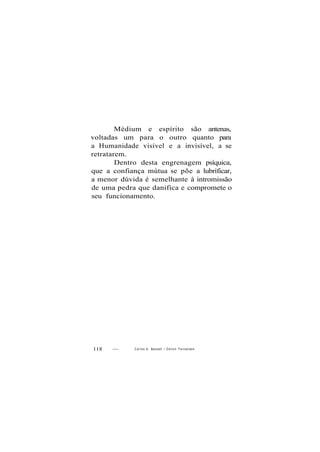 Médium e espírito são antenas,
voltadas um para o outro quanto para
a Humanidade visível e a invisível, a se
retratarem.
Dentro desta engrenagem psíquica,
que a confiança mútua se põe a lubrificar,
a menor dúvida é semelhante à intromissão
de uma pedra que danifica e compromete o
seu funcionamento.
118 — Carlos A. Baccelli / O d i l o n Fernandes
 