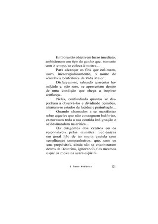 Embora não objetivem lucro imediato,
ambicionam um tipo de ganho que, somente
com o tempo, se coloca à mostra...
Para alcançar os fins que colimam,
usam, inescrupulosamente, o nome de
veneráveis benfeitores da Vida Maior...
Disfarçam-se, sabendo aparentar hu-
mildade e, não raro, se apresentam dentro
de uma condição que chega a inspirar
confiança...
Neles, confundindo quantos se dis-
ponham a observá-los e dividindo opiniões,
alternam-se estados de lucidez e perturbação...
Quando chamados a se manifestar
sobre aqueles que não conseguem ludibriar,
extravasam toda a sua contida indignação e
se desmandam na crítica...
Os dirigentes dos centros ou os
responsáveis pelas reuniões mediúnicas
em geral hão de ter muita cautela com
semelhantes companheiros, que, com os
seus propósitos, ainda não se encontraram
dentro da Doutrina, ignorando eles mesmos
o que os move na seara espírita.
O Transe M e d i ú n i c o 121
 