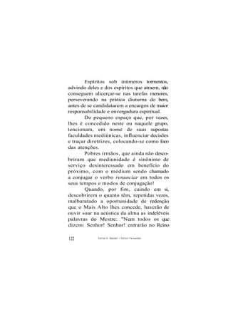 Espíritos sob inúmeros tormentos,
advindo deles e dos espíritos que atraem, não
conseguem alicerçar-se nas tarefas menores,
perseverando na prática diuturna do bem,
antes de se candidatarem a encargos de maior
responsabilidade e envergadura espiritual.
Do pequeno espaço que, por vezes,
lhes é concedido neste ou naquele grupo,
tencionam, em nome de suas supostas
faculdades mediúnicas, influenciar decisões
e traçar diretrizes, colocando-se como foco
das atenções.
Pobres irmãos, que ainda não desco-
briram que mediunidade é sinônimo de
serviço desinteressado em benefício do
próximo, com o médium sendo chamado
a conjugar o verbo renunciar em todos os
seus tempos e modos de conjugação!
Quando, por fim, caindo em si,
descobrirem o quanto têm, repetidas vezes,
malbaratado a oportunidade de redenção
que o Mais Alto lhes concede, haverão de
ouvir soar na acústica da alma as indeléveis
palavras do Mestre: "Nem todos os que
dizem: Senhor! Senhor! entrarão no Reino
122 Carlos A. Baccelli / O d i l o n Fernandes
 