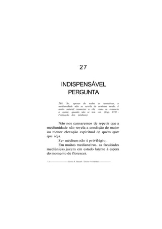 27
INDISPENSÁVEL
PERGUNTA
218. Se, apesar de todas as tentativas, a
mediunidade não se revela de nenhum modo, é
muito natural renunciar a ela, como se renuncia
a cantar, quando não se tem voz. (Cap. XVII -
Formação dos médiuns)
Não nos cansaremos de repetir que a
mediunidade não revela a condição de maior
ou menor elevação espiritual de quem quer
que seja.
Ser médium não é privilégio.
Em muitos medianeiros, as faculdades
mediúnicas jazem em estado latente à espera
do momento de florescer.
1 24 Carlos A. Baccelli / O d i l o n Fernandes
 