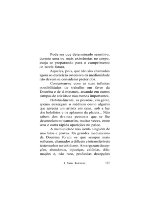 Pode ser que determinado sensitivo,
durante uma ou mais existências no corpo,
esteja se preparando para o cumprimento
de tarefa futura.
Aqueles, pois, que não são chamados
agora ao exercício ostensivo da mediunidade
não devem se considerar preteridos.
Contentem-se com as suas infinitas
possibilidades de trabalho em favor da
Doutrina e de si mesmos, atuando em outros
campos de atividade não menos importantes.
Habitualmente, as pessoas, em geral,
apenas enxergam o médium como alguém
que aprecia um artista em cena, sob a luz
dos holofotes e os aplausos da plateia... Não
sabem dos dramas pessoais que se lhe
desenrolam no camarim, muitas vezes, entre
uma e outra rápida aparições no palco.
A mediunidade não isenta ninguém de
suas lutas e provas. Os grandes medianeiros
da Doutrina foram os que sempre mais
sofreram, chamados a difíceis e intransferíveis
testemunhos no cotidiano. Amargaram decep-
ções, abandonos, injustiças, calúnias, difa-
mações e, não raro, profundas decepções
O Transe M e d i ú n i c o 125
 