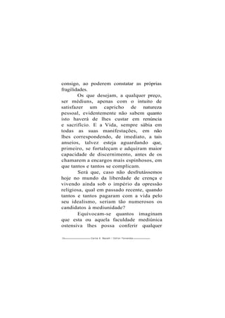 consigo, ao poderem constatar as próprias
fragilidades.
Os que desejam, a qualquer preço,
ser médiuns, apenas com o intuito de
satisfazer um capricho de natureza
pessoal, evidentemente não sabem quanto
isto haverá de lhes custar em renúncia
e sacrifício. E a Vida, sempre sábia em
todas as suas manifestações, em não
lhes correspondendo, de imediato, a tais
anseios, talvez esteja aguardando que,
primeiro, se fortaleçam e adquiram maior
capacidade de discernimento, antes de os
chamarem a encargos mais espinhosos, em
que tantos e tantos se complicam.
Será que, caso não desfrutássemos
hoje no mundo da liberdade de crença e
vivendo ainda sob o império da opressão
religiosa, qual em passado recente, quando
tantos e tantos pagaram com a vida pelo
seu idealismo, seriam tão numerosos os
candidatos à mediunidade?
Equivocam-se quantos imaginam
que esta ou aquela faculdade mediúnica
ostensiva lhes possa conferir qualquer
126 -Carlos A. Baccelli / O d i l o n Fernandes
 