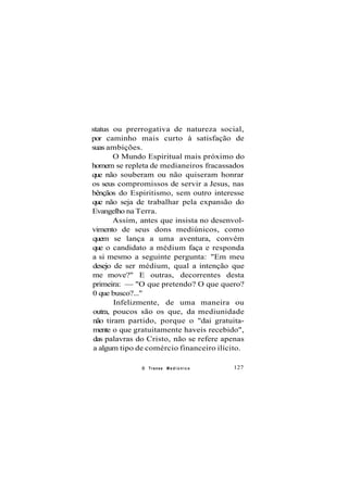status ou prerrogativa de natureza social,
por caminho mais curto à satisfação de
suas ambições.
O Mundo Espiritual mais próximo do
homem se repleta de medianeiros fracassados
que não souberam ou não quiseram honrar
os seus compromissos de servir a Jesus, nas
bênçãos do Espiritismo, sem outro interesse
que não seja de trabalhar pela expansão do
Evangelho na Terra.
Assim, antes que insista no desenvol-
vimento de seus dons mediúnicos, como
quem se lança a uma aventura, convém
que o candidato a médium faça e responda
a si mesmo a seguinte pergunta: "Em meu
desejo de ser médium, qual a intenção que
me move?" E outras, decorrentes desta
primeira: — "O que pretendo? O que quero?
0 que busco?..."
Infelizmente, de uma maneira ou
outra, poucos são os que, da mediunidade
não tiram partido, porque o "dai gratuita-
mente o que gratuitamente haveis recebido",
das palavras do Cristo, não se refere apenas
a algum tipo de comércio financeiro ilícito.
O Transe M e d i ú n i c o 127
 