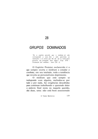 28
GRUPOS DOMINADOS
"Se o espírito percebe que o médium já não
corresponde a seus fins e não aproveita as
instruções e os avisos que lhe dá, ele se retira para
procurar um protegido mais digno." (Cap. XVII -
Formação dos médiuns - item 220, 3)
O Espírito Protetor esclarecido é o
que sempre exorta o médium a estudar e
combate, em seu tutelado, toda a tendência
que reverta ao personalismo deprimente.
O médium que está sempre se
indispondo com alguém, melindra-se por
tudo e por nada, faz exigências descabidas
para continuar trabalhando e querendo deter
a palavra final nesta ou naquela questão,
das duas, uma: não está bem assessorado
O Transe M e d i ú n i c o 129
 