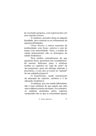de excitação psíquica, com repercussões em
seus trejeitos físicos.
O médium, portador desta ou daquela
faculdade, deve esmerar-se no refinamento de
suas possibilidades.
Chico Xavier, o maior expoente da
mediunidade com Jesus, entrava e saía do
transe com naturalidade. Nele, o estado de
vigília praticamente não se distinguia do
estado mediúnico.
Para melhor entendimento do que
queremos dizer, permitam-nos exemplificar:
há enorme diferença entre o médium
receber os espíritos na "sala de estar" de
seu psiquismo, para um diálogo educado e
proveitoso, e com eles se reunir no "quintal"
de sua cidadela psíquica!
O Espiritismo, sendo instrumento
de educação do espírito, também o é de
educação mediúnica.
O médium, por seu estado febricitante,
não é mais médium do que aquele que atua
sem evidência exterior do transe. Ao contrário:
os médiuns preferidos pelos espíritos
esclarecidos são os que se concentram apenas
O Transe M e d i ú n i c o 13
 