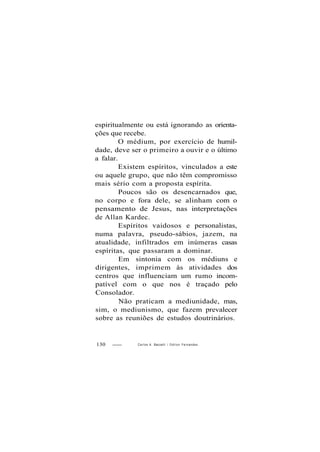 espiritualmente ou está ignorando as orienta-
ções que recebe.
O médium, por exercício de humil-
dade, deve ser o primeiro a ouvir e o último
a falar.
Existem espíritos, vinculados a este
ou aquele grupo, que não têm compromisso
mais sério com a proposta espírita.
Poucos são os desencarnados que,
no corpo e fora dele, se alinham com o
pensamento de Jesus, nas interpretações
de Allan Kardec.
Espíritos vaidosos e personalistas,
numa palavra, pseudo-sábios, jazem, na
atualidade, infiltrados em inúmeras casas
espíritas, que passaram a dominar.
Em sintonia com os médiuns e
dirigentes, imprimem às atividades dos
centros que influenciam um rumo incom-
patível com o que nos é traçado pelo
Consolador.
Não praticam a mediunidade, mas,
sim, o mediunismo, que fazem prevalecer
sobre as reuniões de estudos doutrinários.
130 Carlos A. Baccelli / O d i l o n Fernandes
 
