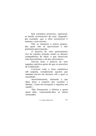Sob estranhos pretextos, suprimem
as tarefas assistenciais da casa, alegando,
por exemplo, que a obra assistencial é
onerosa e sem-retorno.
Não se integram a outros grupos,
dos quais não se aproximam e não
permitem aproximação.
A maioria de seus participantes
vive de espírito armado contra os demais
companheiros de ideal, a que observam
com desconfiança e até por adversários.
Ouvem mais a palavra de seus
supostos espíritos-guias do que os preceitos
da Codificação.
Colocam toda a obra mediúnica
sob suspeita, notadamente aquelas que
intentam tirá-los do fascínio sob o qual se
encontram.
Incoerentemente, imitando o que
Jesus disse a respeito dos escribas e
fariseus, "coam um mosquito e engolem um
camelo"...
Não franqueiam a tribuna a quem
possa falar, contestando-lhes as ideias
enraizadas.
O Transe M e d i ú n i c o 131
 