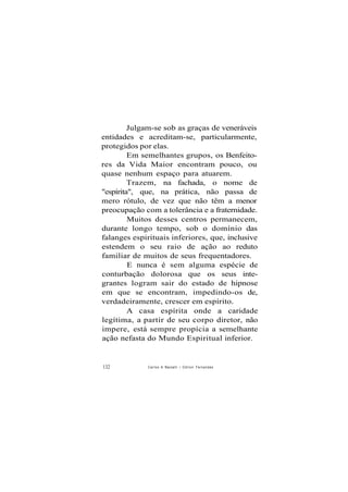 Julgam-se sob as graças de veneráveis
entidades e acreditam-se, particularmente,
protegidos por elas.
Em semelhantes grupos, os Benfeito-
res da Vida Maior encontram pouco, ou
quase nenhum espaço para atuarem.
Trazem, na fachada, o nome de
"espírita", que, na prática, não passa de
mero rótulo, de vez que não têm a menor
preocupação com a tolerância e a fraternidade.
Muitos desses centros permanecem,
durante longo tempo, sob o domínio das
falanges espirituais inferiores, que, inclusive
estendem o seu raio de ação ao reduto
familiar de muitos de seus frequentadores.
E nunca é sem alguma espécie de
conturbação dolorosa que os seus inte-
grantes logram sair do estado de hipnose
em que se encontram, impedindo-os de,
verdadeiramente, crescer em espírito.
A casa espírita onde a caridade
legítima, a partir de seu corpo diretor, não
impere, está sempre propícia a semelhante
ação nefasta do Mundo Espiritual inferior.
132 Carlos A Baccelli / O d i l o n Fernandes
 