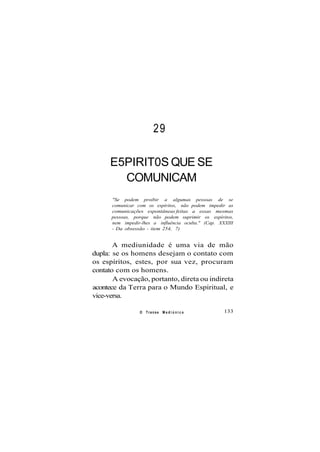 29
E5PIRIT0S QUE SE
COMUNICAM
"Se podem proibir a algumas pessoas de se
comunicar com os espíritos, não podem impedir as
comunicações espontâneas feitas a essas mesmas
pessoas, porque não podem suprimir os espíritos,
nem impedir-lhes a influência oculta." (Cap. XXXIII
- Da obsessão - item 254, 7)
A mediunidade é uma via de mão
dupla: se os homens desejam o contato com
os espíritos, estes, por sua vez, procuram
contato com os homens.
A evocação, portanto, direta ou indireta
acontece da Terra para o Mundo Espiritual, e
vice-versa.
O Transe M e d i ú n i c o 133
 