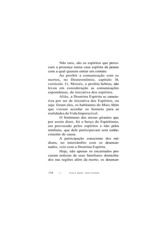 Não raro, são os espíritos que provo-
cam a presença numa casa espírita da pessoa
com a qual querem entrar em contato.
Ao proibir a comunicação com os
mortos, no Deuteronômio, capítulo 18,
versículo 11, Moisés, o profeta hebreu, não
levou em consideração as comunicações
espontâneas, de iniciativa dos espíritos.
Aliás, a Doutrina Espírita se caracte-
riza por ser de iniciativa dos Espíritos, ou
seja: foram eles, os habitantes do Mais Além
que vieram acordar os homens para as
realidades da Vida Imperecível.
O fenômeno das mesas girantes que,
por assim dizer, foi o berço do Espiritismo,
era provocado pelos espíritos e não pelos
médiuns, que dele participavam sem conhe-
cimento de causa.
A participação consciente dos mé-
diuns, no intercâmbio com os desencar-
nados, veio com a Doutrina Espírita.
Hoje, não apenas os encarnados pro-
curam notícias de seus familiares domicilia-
dos nas regiões além da morte; os desencar-
134 — Carlos A. Baccelli / O d i l o n Fernandes
 
