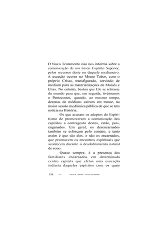 O Novo Testamento não nos informa sobre a
comunicação de um único Espírito Superior,
pelos recursos deste ou daquele medianeiro.
A exceção ocorre no Monte Tabor, com o
próprio Cristo, transfigurado, servindo de
médium para as materializações de Moisés e
Elias. No entanto, bastou que Ele se retirasse
do mundo para que, em seguida, tivéssemos
o Pentecostes, quando, ao mesmo tempo,
dezenas de médiuns caíram em transe, na
maior sessão mediúnica pública de que se tem
notícia na História.
Os que acusam os adeptos do Espiri-
tismo de promoveram a comunicação dos
espíritos a contragosto destes, estão, pois,
enganados. Em geral, os desencarnados
também se esforçam pelo contato, e tanto
assim é que são eles, e não os encarnados,
que promovem os encontros espirituais que
acontecem durante o desdobramento natural
do sono.
Quase sempre, é a presença dos
familiares encarnados em determinado
centro espírita que efetua uma evocação
indireta daqueles espíritos com os quais
136 — Carlos A. Baccelli / O d i l o n Fernandes
 