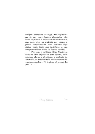 desejam entabular diálogo. Os espíritos,
por si, por mais fossem chamados, não
iriam responder à evocação de um médium
que, para eles, na maioria das vezes, é
pessoa desconhecida, sem nenhum laço
afetivo mais forte que justifique o seu
comparecimento a esta ou àquela reunião.
Por isso, o médium Chico Xavier se
valia de uma expressão para definir, com
palavras claras e objetivas, a essência do
fenômeno de intercâmbio entre encarnados
e desencarnados: - "O telefone só toca de Lá
para Cá..."
O Transe M e d i ú n i c o 137
 