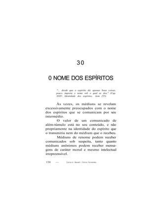 30
0 NOME DOS ESPÍRITOS
"... desde que o espírito diz apenas boas coisas,
pouco importa o nome sob o qual as deu." (Cap.
XXIV- Identidade dos espíritos, item 255)
Às vezes, os médiuns se revelam
excessivamente preocupados com o nome
dos espíritos que se comunicam por seu
intermédio.
O valor de um comunicado de
além-túmulo está no seu conteúdo, e não
propriamente na identidade do espírito que
o transmitiu nem do médium que o recebeu.
Médiuns de renome podem receber
comunicados sob suspeita, tanto quanto
médiuns anônimos podem receber mensa-
gens de caráter moral e mesmo intelectual
irrepreensível.
138 — Carlos A. Baccelli / O d i l o n Fernandes
 