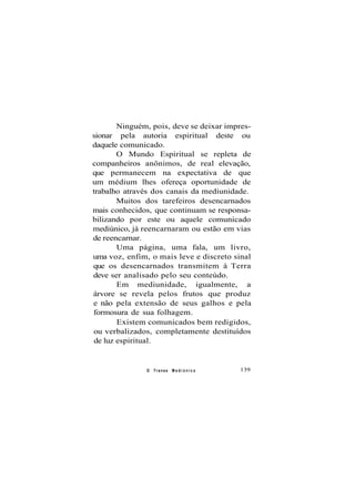 Ninguém, pois, deve se deixar impres-
sionar pela autoria espiritual deste ou
daquele comunicado.
O Mundo Espiritual se repleta de
companheiros anônimos, de real elevação,
que permanecem na expectativa de que
um médium lhes ofereça oportunidade de
trabalho através dos canais da mediunidade.
Muitos dos tarefeiros desencarnados
mais conhecidos, que continuam se responsa-
bilizando por este ou aquele comunicado
mediúnico, já reencarnaram ou estão em vias
de reencarnar.
Uma página, uma fala, um livro,
uma voz, enfim, o mais leve e discreto sinal
que os desencarnados transmitem à Terra
deve ser analisado pelo seu conteúdo.
Em mediunidade, igualmente, a
árvore se revela pelos frutos que produz
e não pela extensão de seus galhos e pela
formosura de sua folhagem.
Existem comunicados bem redigidos,
ou verbalizados, completamente destituídos
de luz espiritual.
O Transe M e d i ú n i c o 139
 
