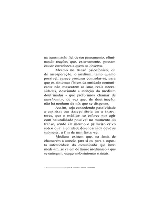 na transmissão fiel de seu pensamento, elimi-
nando reações que, externamente, possam
causar estranheza a quem os observa.
Mesmo no transe psicofônico, ou
de incorporação, o médium, tanto quanto
possível, carece procurar controlar-se, para
que os sintomas físicos da entidade comuni-
cante não mascarem as suas reais neces-
sidades, desviando a atenção do médium
doutrinador - que preferimos chamar de
interlocutor, de vez que, de doutrinação,
não há nenhum de nós que se dispense.
Assim, seja concedendo passividade
a espíritos em desequilíbrio ou a Instru-
tores, que o médium se esforce por agir
com naturalidade possível no momento do
transe, sendo ele mesmo o primeiro crivo
sob o qual a entidade desencarnada deve se
submeter, a fim de manifestar-se.
Médiuns existem que, na ânsia de
chamarem a atenção para si ou para a supos-
ta autenticidade do comunicado que inter-
medeiam, se valem do transe mediúnico a que
se entregam, exagerando sintomas e sinais.
1 4 Carlos A. Bacceli / O d i l o n Fernandes
 