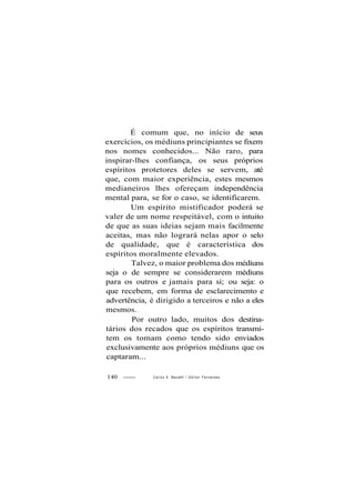 É comum que, no início de seus
exercícios, os médiuns principiantes se fixem
nos nomes conhecidos... Não raro, para
inspirar-lhes confiança, os seus próprios
espíritos protetores deles se servem, até
que, com maior experiência, estes mesmos
medianeiros lhes ofereçam independência
mental para, se for o caso, se identificarem.
Um espírito mistificador poderá se
valer de um nome respeitável, com o intuito
de que as suas ideias sejam mais facilmente
aceitas, mas não logrará nelas apor o selo
de qualidade, que é característica dos
espíritos moralmente elevados.
Talvez, o maior problema dos médiuns
seja o de sempre se considerarem médiuns
para os outros e jamais para si; ou seja: o
que recebem, em forma de esclarecimento e
advertência, é dirigido a terceiros e não a eles
mesmos.
Por outro lado, muitos dos destina-
tários dos recados que os espíritos transmi-
tem os tomam como tendo sido enviados
exclusivamente aos próprios médiuns que os
captaram...
140 Carlos A. Baccellt / O d i l o n Fernandes
 