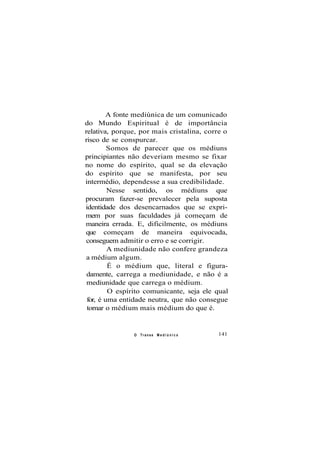 A fonte mediúnica de um comunicado
do Mundo Espiritual é de importância
relativa, porque, por mais cristalina, corre o
risco de se conspurcar.
Somos de parecer que os médiuns
principiantes não deveriam mesmo se fixar
no nome do espírito, qual se da elevação
do espírito que se manifesta, por seu
intermédio, dependesse a sua credibilidade.
Nesse sentido, os médiuns que
procuram fazer-se prevalecer pela suposta
identidade dos desencarnados que se expri-
mem por suas faculdades já começam de
maneira errada. E, dificilmente, os médiuns
que começam de maneira equivocada,
conseguem admitir o erro e se corrigir.
A mediunidade não confere grandeza
a médium algum.
É o médium que, literal e figura-
damente, carrega a mediunidade, e não é a
mediunidade que carrega o médium.
O espírito comunicante, seja ele qual
for, é uma entidade neutra, que não consegue
tornar o médium mais médium do que é.
O Transe M e d i ú n i c o 141
 