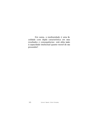 Em suma, a mediunidade é uma fa-
culdade com dupla característica em seus
resultados e consequências: está afeta tanto
à capacidade intelectual quanto moral de seu
possuidor!
142- Carlos A. Baccelli / O d i l o n Fernandes
 