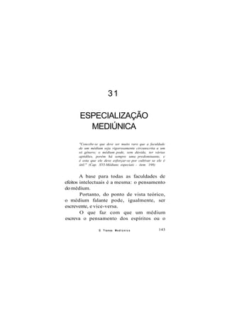 31
ESPECIALIZAÇÃO
MEDIÚNICA
"Concebe-se que deve ser muito raro que a faculdade
de um médium seja rigorosamente circunscrita a um
só gênero; o médium pode, sem dúvida, ter várias
aptidões, porém há sempre uma predominante, e
é esta que ele deve esforçar-se por cultivar se ele é
útil." (Cap. XVI-Médiuns especiais - item 198)
A base para todas as faculdades de
efeitos intelectuais é a mesma: o pensamento
do médium.
Portanto, do ponto de vista teórico,
o médium falante pode, igualmente, ser
escrevente, e vice-versa.
O que faz com que um médium
escreva o pensamento dos espíritos ou o
O Transe M e d i ú n i c o 143
 