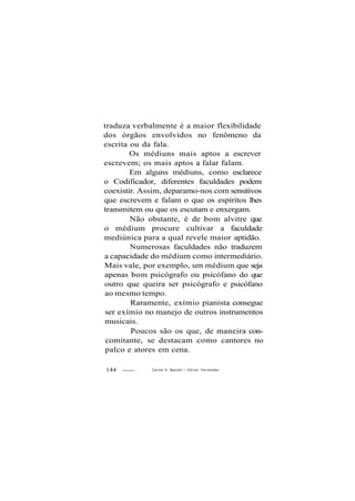 traduza verbalmente é a maior flexibilidade
dos órgãos envolvidos no fenômeno da
escrita ou da fala.
Os médiuns mais aptos a escrever
escrevem; os mais aptos a falar falam.
Em alguns médiuns, como esclarece
o Codificador, diferentes faculdades podem
coexistir. Assim, deparamo-nos com sensitivos
que escrevem e falam o que os espíritos lhes
transmitem ou que os escutam e enxergam.
Não obstante, é de bom alvitre que
o médium procure cultivar a faculdade
mediúnica para a qual revele maior aptidão.
Numerosas faculdades não traduzem
a capacidade do médium como intermediário.
Mais vale, por exemplo, um médium que seja
apenas bom psicógrafo ou psicófano do que
outro que queira ser psicógrafo e psicófano
ao mesmo tempo.
Raramente, exímio pianista consegue
ser exímio no manejo de outros instrumentos
musicais.
Poucos são os que, de maneira con-
comitante, se destacam como cantores no
palco e atores em cena.
144 Carlos A. Baccelli / O d i l o n Fernandes
 
