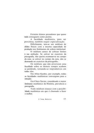 Existem ótimos prosadores que quase
nada conseguem como poetas.
A faculdade mediúnica, para ser
proveitosa, também requer especialização.
Dificilmente, tem-se um médium de
efeitos físicos com a mesma capacidade de
produção nos fenômenos de ordem intelectual.
O médium carece de colocar limites
à sua ambição. Se estiver no exercício da
psicografia, não queira aventurar-se no campo
da cura; se estiver no campo da cura, não se
desmande no exercício da psicografia...
Os médiuns que não priorizam uma
faculdade sobre as demais sempre acabam
se perdendo, tornando-se improdutivos em
todas elas.
Em Allan Kardec, por exemplo, todas
as faculdades mediúnicas convergiam para a
intuição.
Em Chico Xavier, considerado o maior
fenômeno mediúnico da História, prevalecia a
psicografia.
Todo médium renasce com a possibi-
lidade mediúnica em que é chamado a fazer
o melhor.
O Transe M e d i ú n i c o 145
 