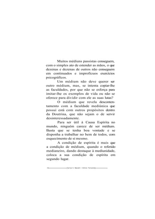 Muitos médiuns passistas conseguem,
com o simples ato de estender as mãos, o que
dezenas e dezenas de outros não conseguem
em continuados e improfícuos exercícios
psicográficos.
Um médium não deve querer ser
outro médium, mas, se intenta copiar-lhe
as faculdades, por que não se esforça para
imitar-lhe os exemplos de vida ou não se
oferece para dividir com ele as suas lutas?
O médium que revela desconten-
tamento com a faculdade mediúnica que
possui está com outros propósitos dentro
da Doutrina, que não sejam o de servir
desinteressadamente.
Para ser útil à Causa Espírita no
mundo, ninguém carece de ser médium.
Basta que se tenha boa vontade e se
disponha a trabalhar no bem de todos, com
esquecimento de si mesmo.
A condição de espírita é mais que
a condição de médium, quando o referido
medianeiro, dando destaque à mediunidade,
coloca a sua condição de espírita em
segundo lugar.
146 Carlos A. Baccelli / O d i l o n Fernandes
 