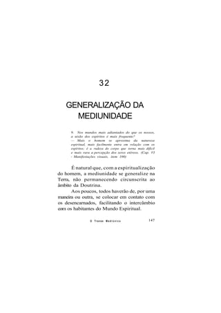 32
GENERALIZAÇÃO DA
MEDIUNIDADE
9. Nos mundos mais adiantados do que os nossos,
a uisão dos espíritos é mais frequente?
— Mais o homem se aproxima da natureza
espiritual, mais facilmente entra em relação com os
espíritos; é a rudeza do corpo que torna mais difícil
e mais rara a percepção dos seres etéreos. (Cap. VI
- Manifestações visuais, item 100)
É natural que, com a espiritualização
do homem, a mediunidade se generalize na
Terra, não permanecendo circunscrita ao
âmbito da Doutrina.
Aos poucos, todos haverão de, por uma
maneira ou outra, se colocar em contato com
os desencarnados, facilitando o intercâmbio
com os habitantes do Mundo Espiritual.
O Transe M e d i ú n i c o 147
 