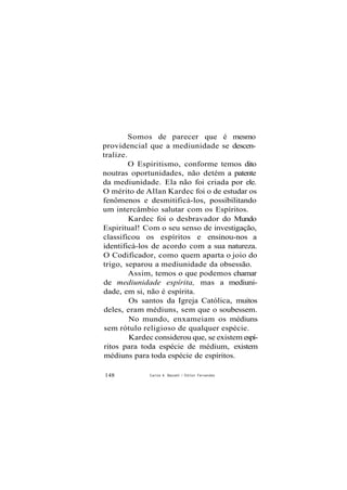 Somos de parecer que é mesmo
providencial que a mediunidade se descen-
tralize.
O Espiritismo, conforme temos dito
noutras oportunidades, não detém a patente
da mediunidade. Ela não foi criada por ele.
O mérito de Allan Kardec foi o de estudar os
fenômenos e desmitificá-los, possibilitando
um intercâmbio salutar com os Espíritos.
Kardec foi o desbravador do Mundo
Espiritual! Com o seu senso de investigação,
classificou os espíritos e ensinou-nos a
identificá-los de acordo com a sua natureza.
O Codificador, como quem aparta o joio do
trigo, separou a mediunidade da obsessão.
Assim, temos o que podemos chamar
de mediunidade espírita, mas a mediuni-
dade, em si, não é espírita.
Os santos da Igreja Católica, muitos
deles, eram médiuns, sem que o soubessem.
No mundo, enxameiam os médiuns
sem rótulo religioso de qualquer espécie.
Kardec considerou que, se existem espí-
ritos para toda espécie de médium, existem
médiuns para toda espécie de espíritos.
148 Carlos A. Baccelli / O d i l o n Fernandes
 