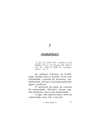 2
ANIMISMO
"A alma do médium pode comunicar-se como
qualquer outra; se ela goza de algum grau de
liberdade, recobra suas qualidades de espírito."
(Cap. XIX - Papel do médium nas comunicações
espíritas - item 2)
Os próprios Espíritos da Codifi-
cação, falando sobre o assunto, viram com
naturalidade a questão do animismo, que,
infelizmente, até hoje é incompreendido por
alguns estudiosos.
O animismo faz parte do contexto
da mediunidade. Diríamos mesmo que,
sem animismo, não se tem mediunidade.
A rigor, não importa tanto a fonte da
comunicação, mas, sim, o seu teor.
O Transe M e d i ú n i c o 15
 