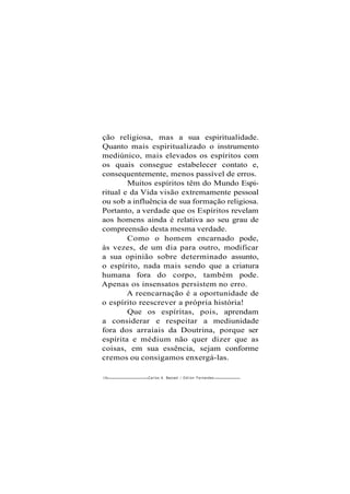 ção religiosa, mas a sua espiritualidade.
Quanto mais espiritualizado o instrumento
mediúnico, mais elevados os espíritos com
os quais consegue estabelecer contato e,
consequentemente, menos passível de erros.
Muitos espíritos têm do Mundo Espi-
ritual e da Vida visão extremamente pessoal
ou sob a influência de sua formação religiosa.
Portanto, a verdade que os Espíritos revelam
aos homens ainda é relativa ao seu grau de
compreensão desta mesma verdade.
Como o homem encarnado pode,
às vezes, de um dia para outro, modificar
a sua opinião sobre determinado assunto,
o espírito, nada mais sendo que a criatura
humana fora do corpo, também pode.
Apenas os insensatos persistem no erro.
A reencarnação é a oportunidade de
o espírito reescrever a própria história!
Que os espíritas, pois, aprendam
a considerar e respeitar a mediunidade
fora dos arraiais da Doutrina, porque ser
espírita e médium não quer dizer que as
coisas, em sua essência, sejam conforme
cremos ou consigamos enxergá-las.
150 Carlos A. Bacceüi / O d i l o n Fernandes
 