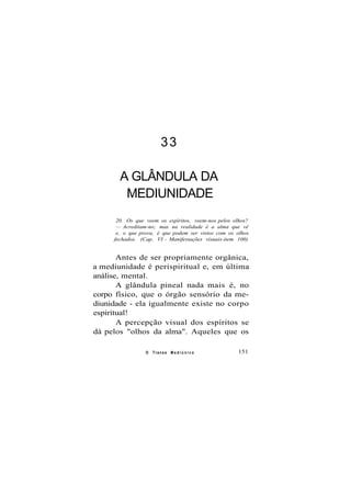 33
A GLÂNDULA DA
MEDIUNIDADE
20. Os que veem os espíritos, veem-nos pelos olhos?
— Acreditam-no; mas na realidade é a alma que vê
e, o que prova, é que podem ser vistos com os olhos
fechados. (Cap. VI - Manifestações visuais-item 100)
Antes de ser propriamente orgânica,
a mediunidade é perispiritual e, em última
análise, mental.
A glândula pineal nada mais é, no
corpo físico, que o órgão sensório da me-
diunidade - ela igualmente existe no corpo
espiritual!
A percepção visual dos espíritos se
dá pelos "olhos da alma". Aqueles que os
O Transe M e d i ú n i c o 151
 