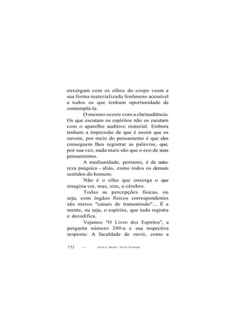 enxergam com os olhos do corpo veem a
sua forma materializada fenômeno acessível
a todos os que tenham oportunidade de
contemplá-la.
O mesmo ocorre com a clariaudiência.
Os que escutam os espíritos não os escutam
com o aparelho auditivo material. Embora
tenham a impressão de que é assim que os
ouvem, por meio do pensamento é que eles
conseguem lhes registrar as palavras, que,
por sua vez, nada mais são que o eco de seus
pensamentos.
A mediunidade, portanto, é de natu-
reza psíquica - aliás, como todos os demais
sentidos do homem.
Não é o olho que enxerga o que
imagina ver, mas, sim, o cérebro.
Todas as percepções físicas, ou
seja, com órgãos físicos correspondentes
são meros "canais de transmissão"... É a
mente, ou seja, o espírito, que tudo registra
e decodifica.
Vejamos "O Livro dos Espíritos", a
pergunta número 249-a e sua respectiva
resposta: A faculdade de ouvir, como a
152 — Carlos A. Baccelli / O d i l o n Fernandes
 