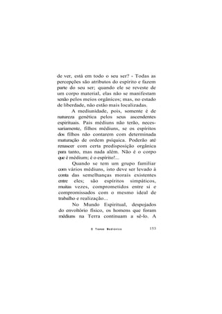 de ver, está em todo o seu ser? - Todas as
percepções são atributos do espírito e fazem
parte do seu ser; quando ele se reveste de
um corpo material, elas não se manifestam
senão pelos meios orgânicos; mas, no estado
de liberdade, não estão mais localizadas.
A mediunidade, pois, somente é de
natureza genética pelos seus ascendentes
espirituais. Pais médiuns não terão, neces-
sariamente, filhos médiuns, se os espíritos
dos filhos não contarem com determinada
maturação de ordem psíquica. Poderão até
renascer com certa predisposição orgânica
para tanto, mas nada além. Não é o corpo
que é médium; é o espírito!...
Quando se tem um grupo familiar
com vários médiuns, isto deve ser levado à
conta das semelhanças morais existentes
entre eles; são espíritos simpáticos,
muitas vezes, comprometidos entre si e
compromissados com o mesmo ideal de
trabalho e realização...
No Mundo Espiritual, despojados
do envoltório físico, os homens que foram
médiuns na Terra continuam a sê-lo. A
O Transe M e d i ú n i c o 153
 