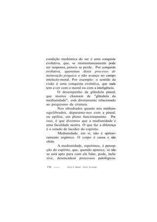 condição mediúnica do ser é uma conquista
evolutiva, que, se momentaneamente pode
ser suspensa, jamais se perde. Por conquista
evolutiva, queremos dizer processo de
maturação psíquica e não avanço no campo
intelecto-moral. Por exemplo: o sentido da
visão é uma conquista evolutiva, que nada
tem a ver com o moral ou com a inteligência.
O desempenho da glândula pineal,
que muitos chamam de "glândula da
mediunidade", está diretamente relacionado
ao psiquismo da criatura.
Nos obsidiados quanto nos médiuns
equilibrados, deparamo-nos com a pineal,
ou epífise, em pleno funcionamento. Por
isso, é que dizemos que a mediunidade é
uma faculdade neutra. O que faz a diferença
é o estado de lucidez do espírito.
Mediunidade, em si, não é aprimo-
ramento orgânico. O corpo é causa e não
efeito.
A mediunidade, repetimos, é percep-
ção do espírito, que, quando aparece, se não
se está apto para com ela lidar, pode, inclu-
sive, desencadear processos patológicos.
154 Carlos A. Baccelli / O d i l o n Fernandes
 