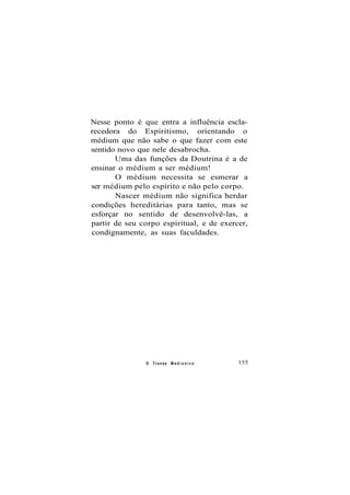 Nesse ponto é que entra a influência escla-
recedora do Espiritismo, orientando o
médium que não sabe o que fazer com este
sentido novo que nele desabrocha.
Uma das funções da Doutrina é a de
ensinar o médium a ser médium!
O médium necessita se esmerar a
ser médium pelo espírito e não pelo corpo.
Nascer médium não significa herdar
condições hereditárias para tanto, mas se
esforçar no sentido de desenvolvê-las, a
partir de seu corpo espiritual, e de exercer,
condignamente, as suas faculdades.
O Transe M e d i ú n i c o 155
 