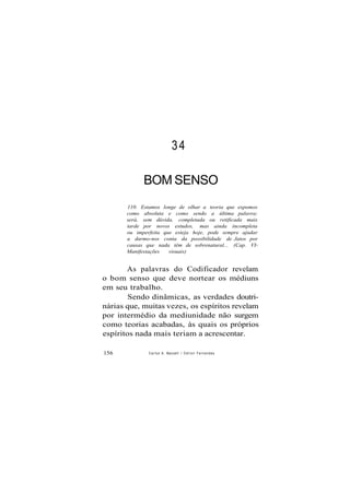 34
BOM SENSO
110. Estamos longe de olhar a teoria que expomos
como absoluta e como sendo a última palavra;
será, sem dúvida, completada ou retificada mais
tarde por novos estudos, mas ainda incompleta
ou imperfeita que esteja hoje, pode sempre ajudar
a darmo-nos conta da possibilidade de Jatos por
causas que nada têm de sobrenatural... (Cap. VI-
Manifestações visuais)
As palavras do Codificador revelam
o bom senso que deve nortear os médiuns
em seu trabalho.
Sendo dinâmicas, as verdades doutri-
nárias que, muitas vezes, os espíritos revelam
por intermédio da mediunidade não surgem
como teorias acabadas, às quais os próprios
espíritos nada mais teriam a acrescentar.
156 Carlos A. Baccelli / O d i l o n Fernandes
 