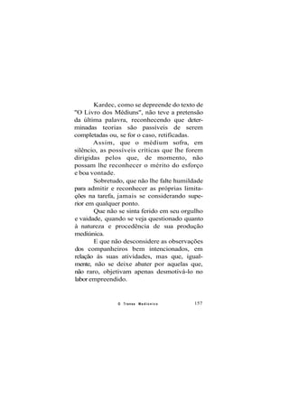 Kardec, como se depreende do texto de
"O Livro dos Médiuns", não teve a pretensão
da última palavra, reconhecendo que deter-
minadas teorias são passíveis de serem
completadas ou, se for o caso, retificadas.
Assim, que o médium sofra, em
silêncio, as possíveis críticas que lhe forem
dirigidas pelos que, de momento, não
possam lhe reconhecer o mérito do esforço
e boa vontade.
Sobretudo, que não lhe falte humildade
para admitir e reconhecer as próprias limita-
ções na tarefa, jamais se considerando supe-
rior em qualquer ponto.
Que não se sinta ferido em seu orgulho
e vaidade, quando se veja questionado quanto
à natureza e procedência de sua produção
mediúnica.
E que não desconsidere as observações
dos companheiros bem intencionados, em
relação às suas atividades, mas que, igual-
mente, não se deixe abater por aquelas que,
não raro, objetivam apenas desmotivá-lo no
labor empreendido.
O Transe M e d i ú n i c o 157
 