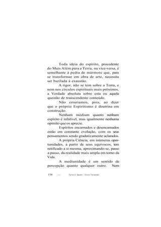 Toda ideia do espírito, procedente
do Mais Além para a Terra, ou vice-versa, é
semelhante à pedra de mármore que, para
se transformar em obra de arte, necessita
ser burilada à exaustão.
A rigor, não se tem sobre a Terra, e
nem nos círculos espirituais mais próximos,
a Verdade absoluta sobre esta ou aquela
questão de transcendente conteúdo.
Não erraríamos, pois, ao dizer
que o próprio Espiritismo é doutrina em
construção.
Nenhum médium quanto nenhum
espírito é infalível, mas igualmente nenhuma
opinião que os aprecie.
Espíritos encarnados e desencarnados
estão em constante evolução, com os seus
pensamentos sendo gradativamente aclarados.
A própria Ciência, em inúmeras opor-
tunidades, a partir de seus equívocos, tem
retificado a si mesma, aproximando-se, passo
a passo, da realidade mais ampla em torno da
Vida.
A mediunidade é um sentido de
percepção quanto qualquer outro. Nem
158 — Carlos A. Bacceííi / O d i l o n Fernandes
 