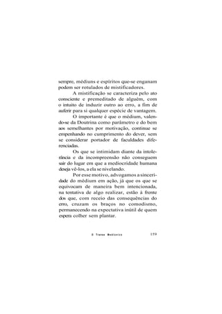 sempre, médiuns e espíritos que-se enganam
podem ser rotulados de mistificadores.
A mistificação se caracteriza pelo ato
consciente e premeditado de alguém, com
o intuito de induzir outro ao erro, a fim de
auferir para si qualquer espécie de vantagem.
O importante é que o médium, valen-
do-se da Doutrina como parâmetro e do bem
aos semelhantes por motivação, continue se
empenhando no cumprimento do dever, sem
se considerar portador de faculdades dife-
renciadas.
Os que se intimidam diante da intole-
rância e da incompreensão não conseguem
sair do lugar em que a mediocridade humana
deseja vê-los, a ela se nivelando.
Por esse motivo, advogamos a sinceri-
dade do médium em ação, já que os que se
equivocam de maneira bem intencionada,
na tentativa de algo realizar, estão à frente
dos que, com receio das consequências do
erro, cruzam os braços no comodismo,
permanecendo na expectativa inútil de quem
espera colher sem plantar.
O Transe M e d i ú n i c o 159
 