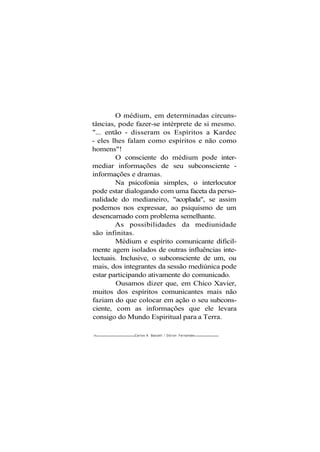 O médium, em determinadas circuns-
tâncias, pode fazer-se intérprete de si mesmo.
"... então - disseram os Espíritos a Kardec
- eles lhes falam como espíritos e não como
homens"!
O consciente do médium pode inter-
mediar informações de seu subconsciente -
informações e dramas.
Na psicofonia simples, o interlocutor
pode estar dialogando com uma faceta da perso-
nalidade do medianeiro, "acoplada", se assim
podemos nos expressar, ao psiquismo de um
desencarnado com problema semelhante.
As possibilidades da mediunidade
são infinitas.
Médium e espírito comunicante dificil-
mente agem isolados de outras influências inte-
lectuais. Inclusive, o subconsciente de um, ou
mais, dos integrantes da sessão mediúnica pode
estar participando ativamente do comunicado.
Ousamos dizer que, em Chico Xavier,
muitos dos espíritos comunicantes mais não
faziam do que colocar em ação o seu subcons-
ciente, com as informações que ele levara
consigo do Mundo Espiritual para a Terra.
16 Carlos A. Baccelli / O d i l o n Fernandes
 