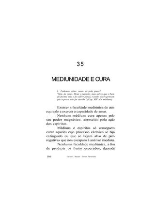 35
MEDIUNIDADE E CURA
8. Podemos obter curas só pela prece?
"Sim, às vezes, Deus o permite; mas talvez que o bem
do doente seja o de sofrer ainda, e então vocês pensam
que a prece não foi ouvida." (Cap. XIV- Os médiuns)
Exercer a faculdade mediúnica de cura
equivale a exercer a capacidade de amar.
Nenhum médium cura apenas pelo
seu poder magnético, acrescido pela ação
dos espíritos.
Médiuns e espíritos só conseguem
curar aqueles cujo processo cármico se haja
extinguido ou que se vejam alvo de prer-
rogativas que nos escapam à análise imediata.
Nenhuma faculdade mediúnica, a fim
de produzir os frutos esperados, depende
160 Carlos A. Boccelli / O d i l o n Fernandes
 