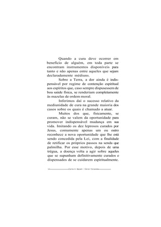 Quando a cura deve ocorrer em
benefício de alguém, em toda parte se
encontram instrumentos disponíveis para
tanto e não apenas entre aqueles que sejam
declaradamente médiuns.
Sobre a Terra, a dor ainda é indis-
pensável por regime de contenção espiritual
aos espíritos que, caso sempre dispusessem de
boa saúde física, se renderiam completamente
às mazelas de ordem moral.
Inferimos daí o sucesso relativo da
mediunidade de cura na grande maioria dos
casos sobre os quais é chamado a atuar.
Muitos dos que, fisicamente, se
curam, não se valem da oportunidade para
promover indispensável mudança em sua
vida. Imitando os dez leprosos curados por
Jesus, comumente apenas um ou outro
reconhece a nova oportunidade que lhe está
sendo concedida pela Lei, com a finalidade
de retificar os próprios passos na senda que
palmilha. Por esse motivo, depois de uma
trégua, a doença volta a agir sobre aqueles
que se supunham definitivamente curados e
dispensados de se cuidarem espiritualmente.
162 Carlos A. Baccelli / O d i l o n Fernandes
 
