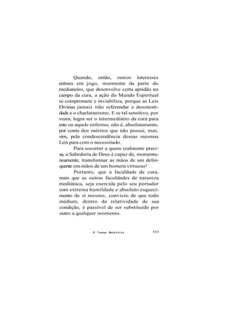 Quando, então, outros interesses
entram em jogo, mormente da parte do
medianeiro, que desenvolve certa aptidão no
campo da cura, a ação do Mundo Espiritual
se compromete e inviabiliza, porque as Leis
Divinas jamais irão referendar a desonesti-
dade e o charlatanismo. E se tal sensitivo, por
vezes, logra ser o intermediário da cura para
este ou aquele enfermo, não é, absolutamente,
por conta dos méritos que não possui, mas,
sim, pela condescendência dessas mesmas
Leis para com o necessitado.
Para socorrer a quem realmente preci-
sa, a Sabedoria de Deus é capaz de, momenta-
neamente, transformar as mãos de um delin-
quente em mãos de um homem virtuoso!
Portanto, que a faculdade de cura,
mais que as outras faculdades de natureza
mediúnica, seja exercida pelo seu portador
com extrema humildade e absoluto esqueci-
mento de si mesmo, convicto de que todo
médium, dentro da relatividade de sua
condição, é passível de ser substituído por
outro a qualquer momento.
O Transe M e d i ú n i c o 163
 
